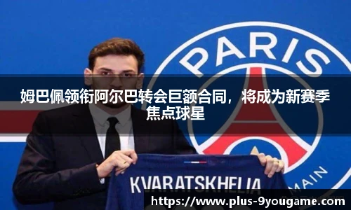 姆巴佩领衔阿尔巴转会巨额合同，将成为新赛季焦点球星