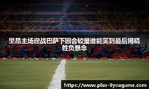 里昂主场迎战巴萨下回合较量谁能笑到最后揭晓胜负悬念